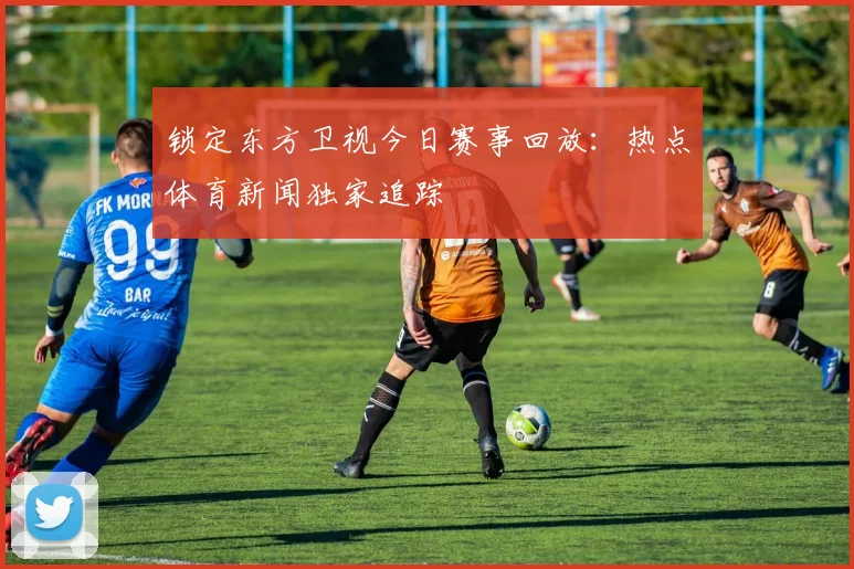 锁定东方卫视今日赛事回放：热点体育新闻独家追踪